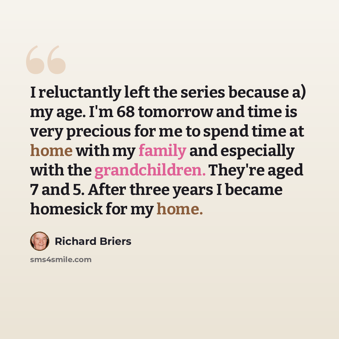 “I reluctantly left the series because a) my age. I'm 68 tomorrow and time is very precious for me to spend time at home with my family and especially with the grandchildren. They're aged 7 and 5. After three years I became homesick for my home.” quote by Richard Briers