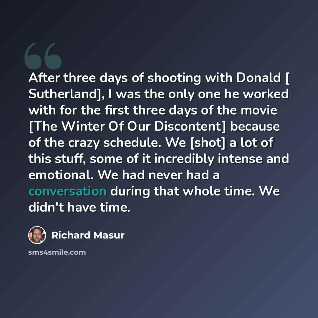 “After three days of shooting with Donald [ Sutherland], I was the only one he worked with for the first three days of the movie [The Winter Of Our Discontent] because of the crazy schedule. We [shot] a lot of this stuff, some of it incredibly intense and emotional. We had never had a conversation…” quote by Richard Masur