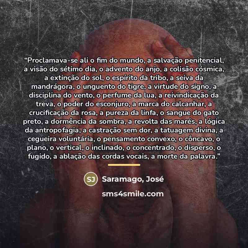 “Proclamava-se ali o fim do mundo, a salvação penitencial, a visão do sétimo dia, o advento do anjo, a colisão cósmica, a extinção do sol, o espírito da tribo, a seiva da mandrágora, o unguento do tigre, a virtude do signo, a disciplina do vento, o perfume da lua, a reivindicação da treva, o poder…” quote by Saramago, José