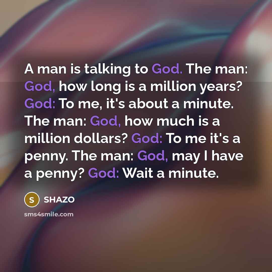 “A man is talking to God. The man: God, how long is a million years? God: To me, it's about a minute. The man: God, how much is a million dollars? God: To me it's a penny. The man: God, may I have a penny? God: Wait a minute.” quote by Shazo