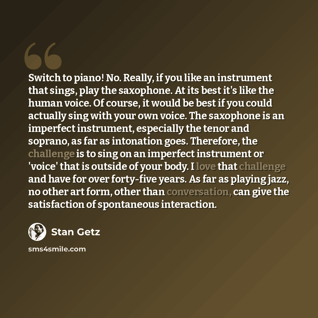 “Switch to piano! No. Really, if you like an instrument that sings, play the saxophone. At its best it's like the human voice. Of course, it would be best if you could actually sing with your own voice. The saxophone is an imperfect instrument, especially the tenor and soprano, as far as intonation…” quote by Stan Getz