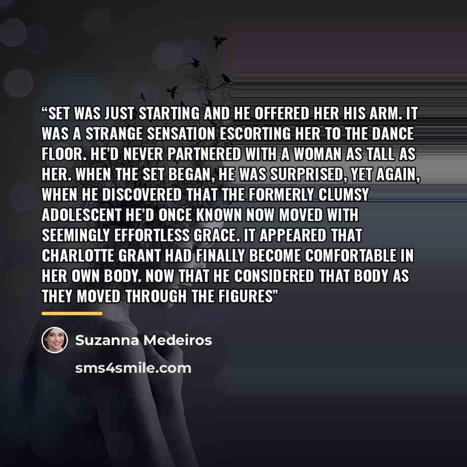 “set was just starting and he offered her his arm. It was a strange sensation escorting her to the dance floor. He’d never partnered with a woman as tall as her. When the set began, he was surprised, yet again, when he discovered that the formerly clumsy adolescent he’d once known now moved with…” quote by Suzanna Medeiros