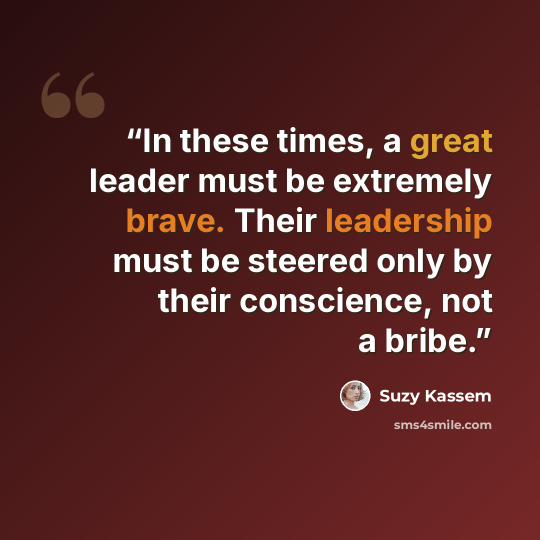 “In these times, a great leader must be extremely brave. Their leadership must be steered only by their conscience, not a bribe.” quote by Suzy Kassem