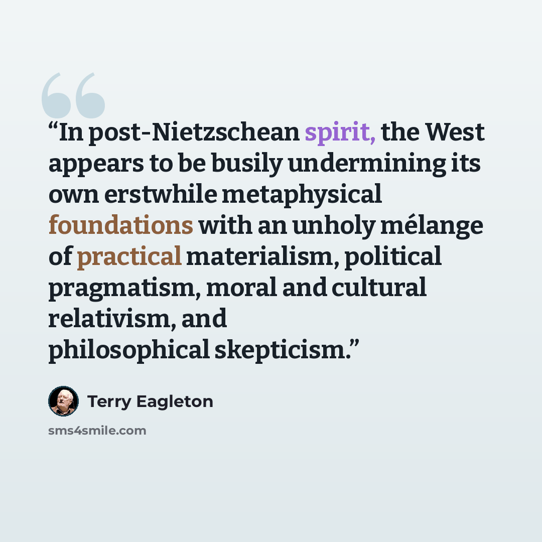 “In post-Nietzschean spirit, the West appears to be busily undermining its own erstwhile metaphysical foundations with an unholy mélange of practical materialism, political pragmatism, moral and cultural relativism, and philosophical skepticism.” quote by Terry Eagleton