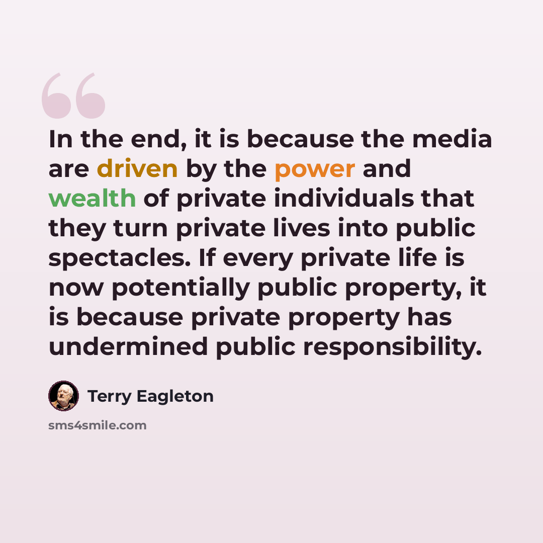 “In the end, it is because the media are driven by the power and wealth of private individuals that they turn private lives into public spectacles. If every private life is now potentially public property, it is because private property has undermined public responsibility.” quote by Terry Eagleton