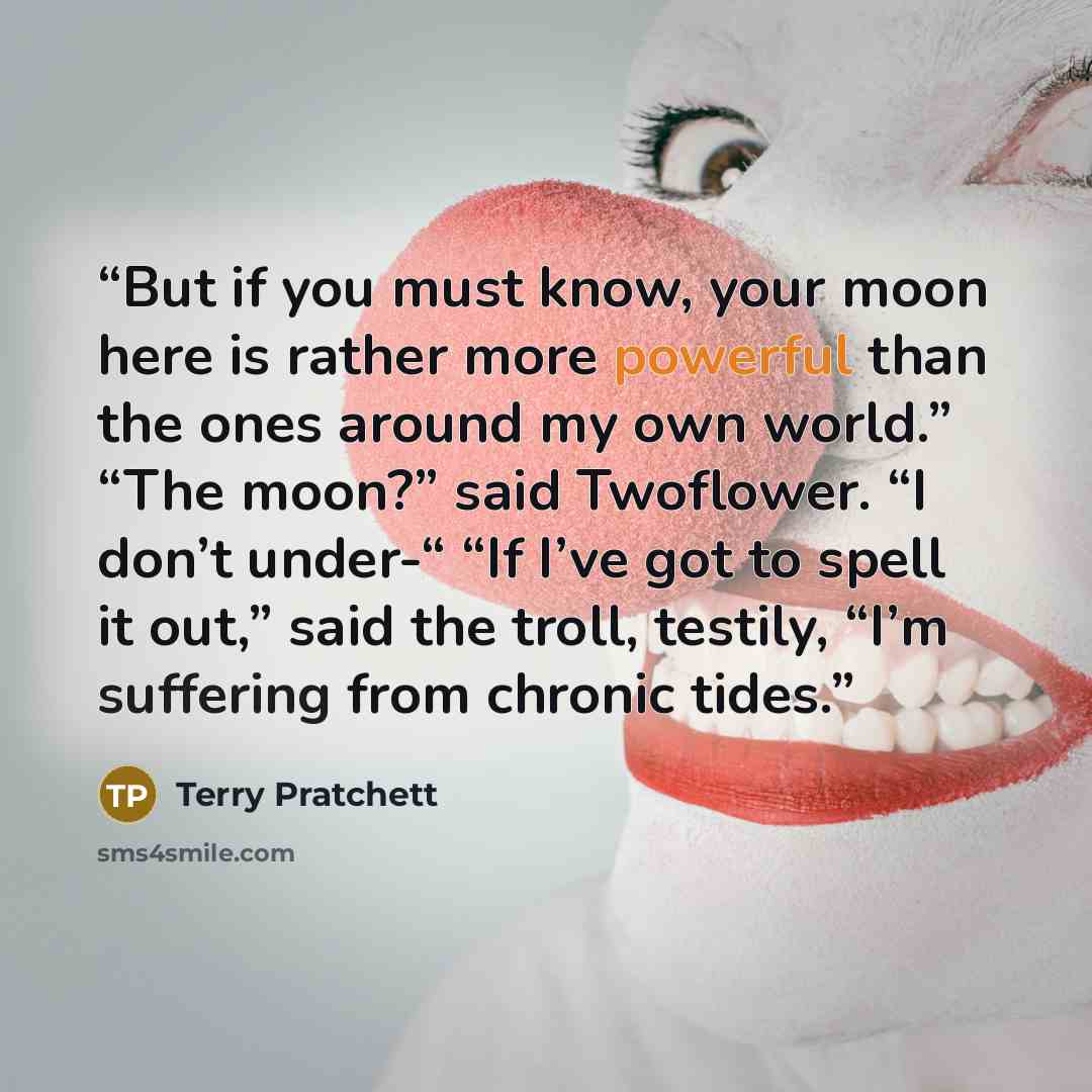 “But if you must know, your moon here is rather more powerful than the ones around my own world.” “The moon?” said Twoflower. “I don’t under-“ “If I’ve got to spell it out,” said the troll, testily, “I’m suffering from chronic tides.” quote by Terry Pratchett