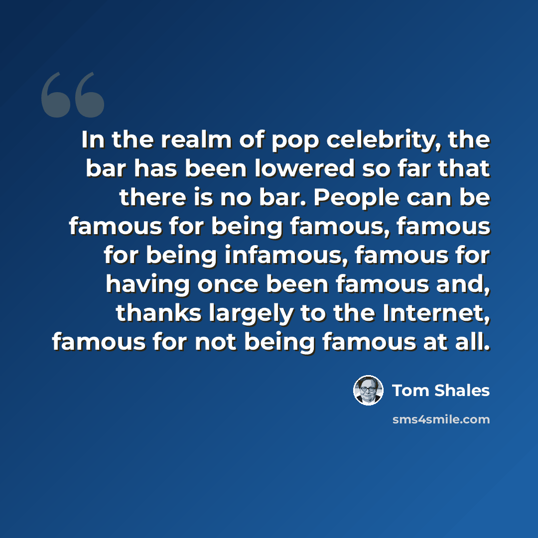 “In the realm of pop celebrity, the bar has been lowered so far that there is no bar. People can be famous for being famous, famous for being infamous, famous for having once been famous and, thanks largely to the Internet, famous for not being famous at all.” quote by Tom Shales