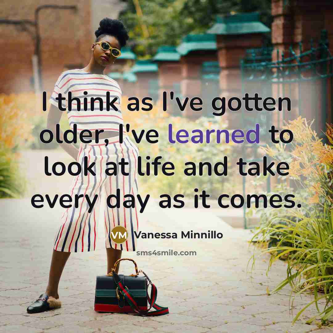 “I think as I've gotten older, I've learned to look at life and take every day as it comes.” quote by Vanessa Minnillo