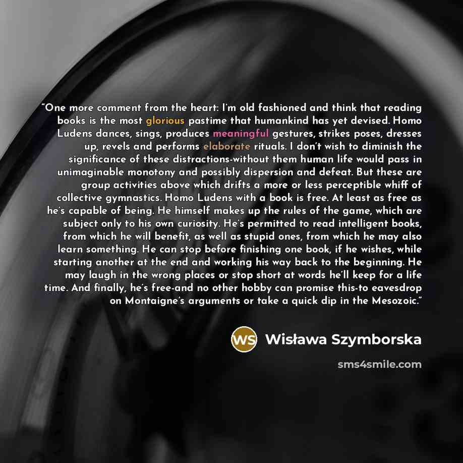 “One more comment from the heart: I’m old fashioned and think that reading books is the most glorious pastime that humankind has yet devised. Homo Ludens dances, sings, produces meaningful gestures, strikes poses, dresses up, revels and performs elaborate rituals. I don’t wish to diminish the…” quote by Wisława Szymborska