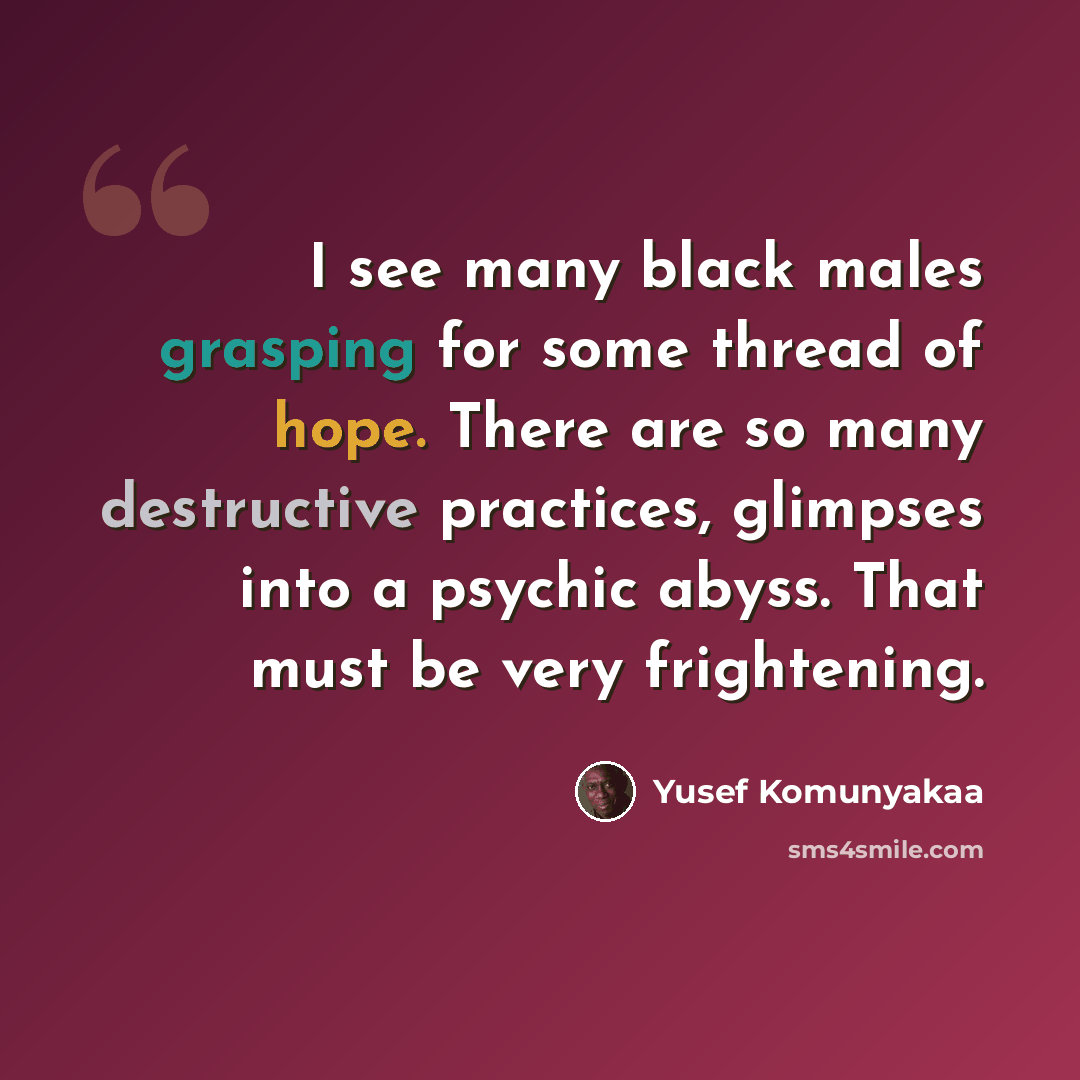 “I see many black males grasping for some thread of hope. There are so many destructive practices, glimpses into a psychic abyss. That must be very frightening.” quote by Yusef Komunyakaa