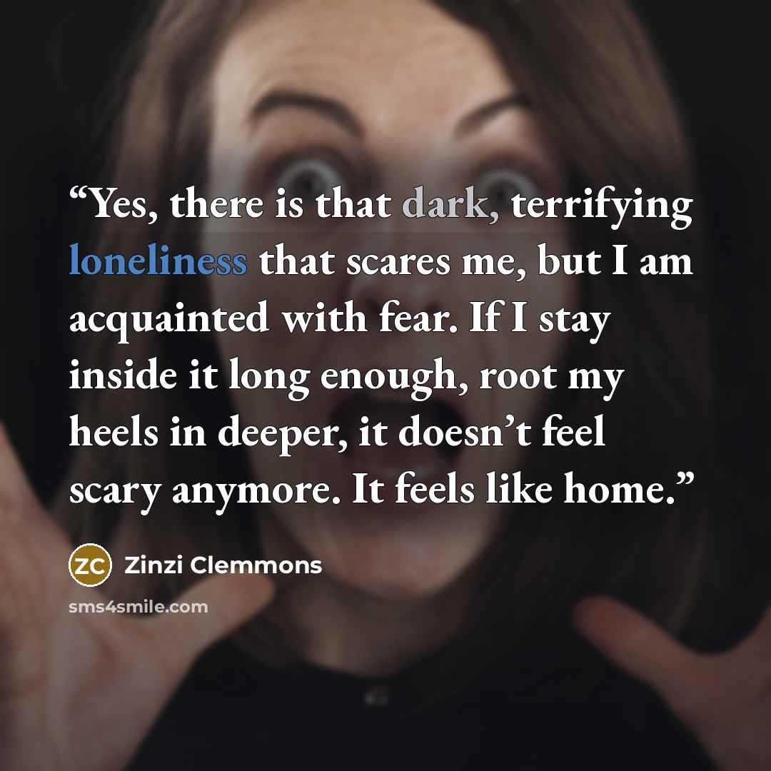 “Yes, there is that dark, terrifying loneliness that scares me, but I am acquainted with fear. If I stay inside it long enough, root my heels in deeper, it doesn’t feel scary anymore. It feels like home.” quote by Zinzi Clemmons