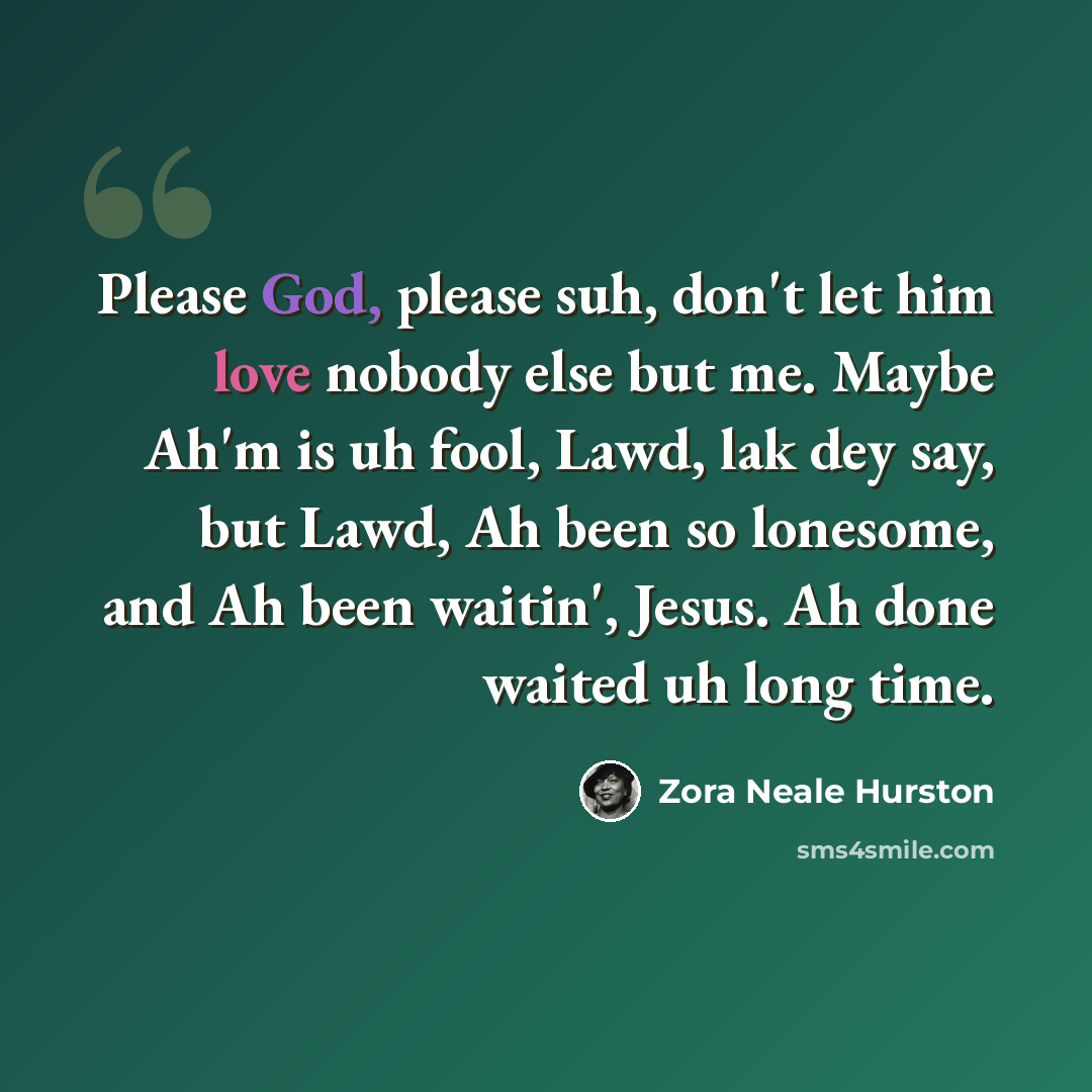 “Please God, please suh, don't let him love nobody else but me. Maybe Ah'm is uh fool, Lawd, lak dey say, but Lawd, Ah been so lonesome, and Ah been waitin', Jesus. Ah done waited uh long time.” quote by Zora Neale Hurston