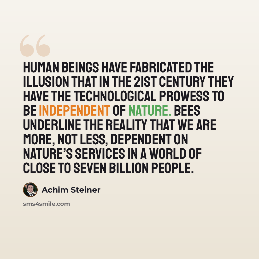 “Human beings have fabricated the illusion that in the 21st century they have the technological prowess to be independent of nature. Bees underline the reality that we are more, not less, dependent on nature’s services in a world of close to seven billion people.” quote by Achim Steiner