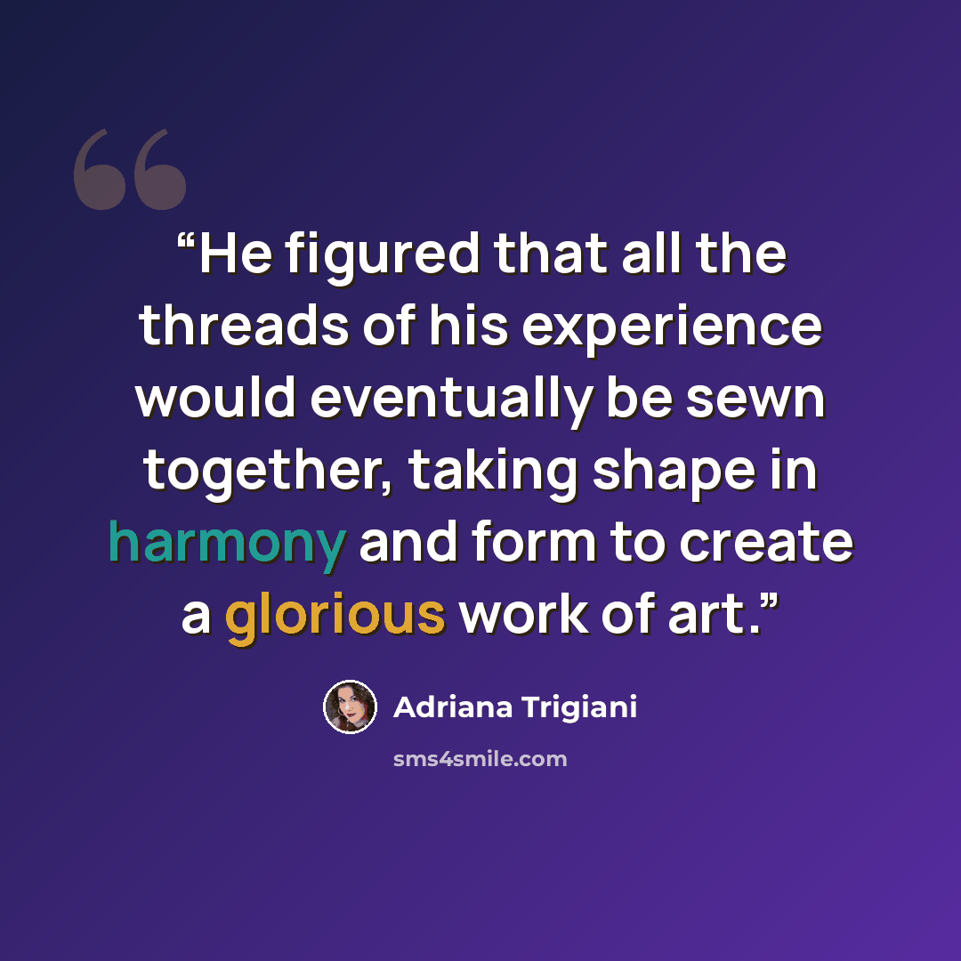 “He figured that all the threads of his experience would eventually be sewn together, taking shape in harmony and form to create a glorious work of art.” quote by Adriana Trigiani