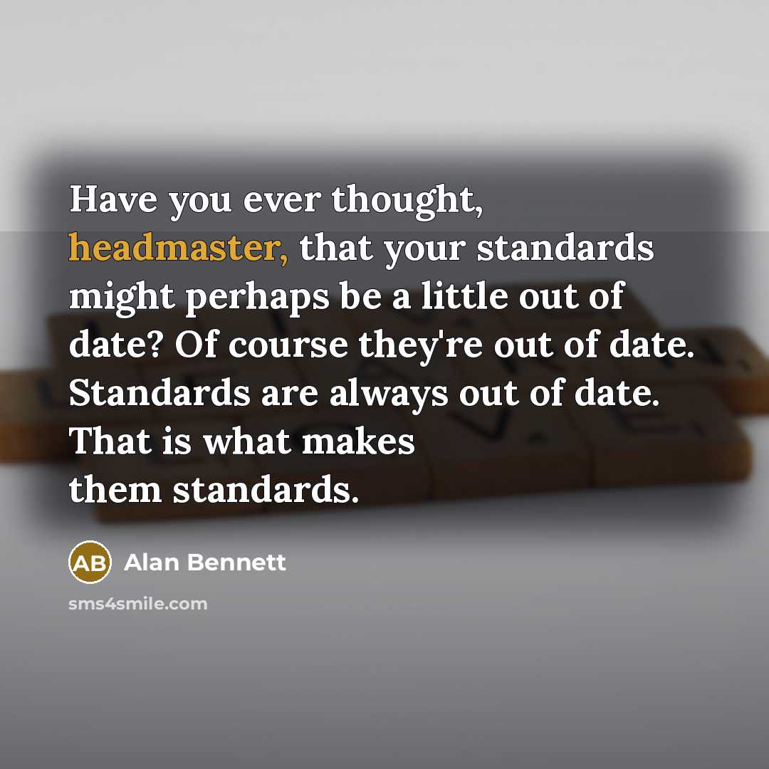 “Have you ever thought, headmaster, that your standards might perhaps be a little out of date? Of course they're out of date. Standards are always out of date. That is what makes them standards.” quote by Alan Bennett