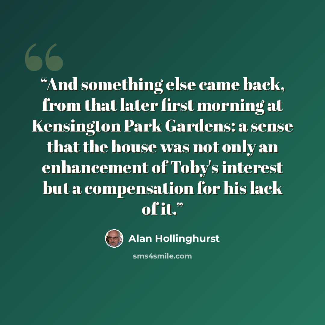 “And something else came back, from that later first morning at Kensington Park Gardens: a sense that the house was not only an enhancement of Toby's interest but a compensation for his lack of it.” quote by Alan Hollinghurst