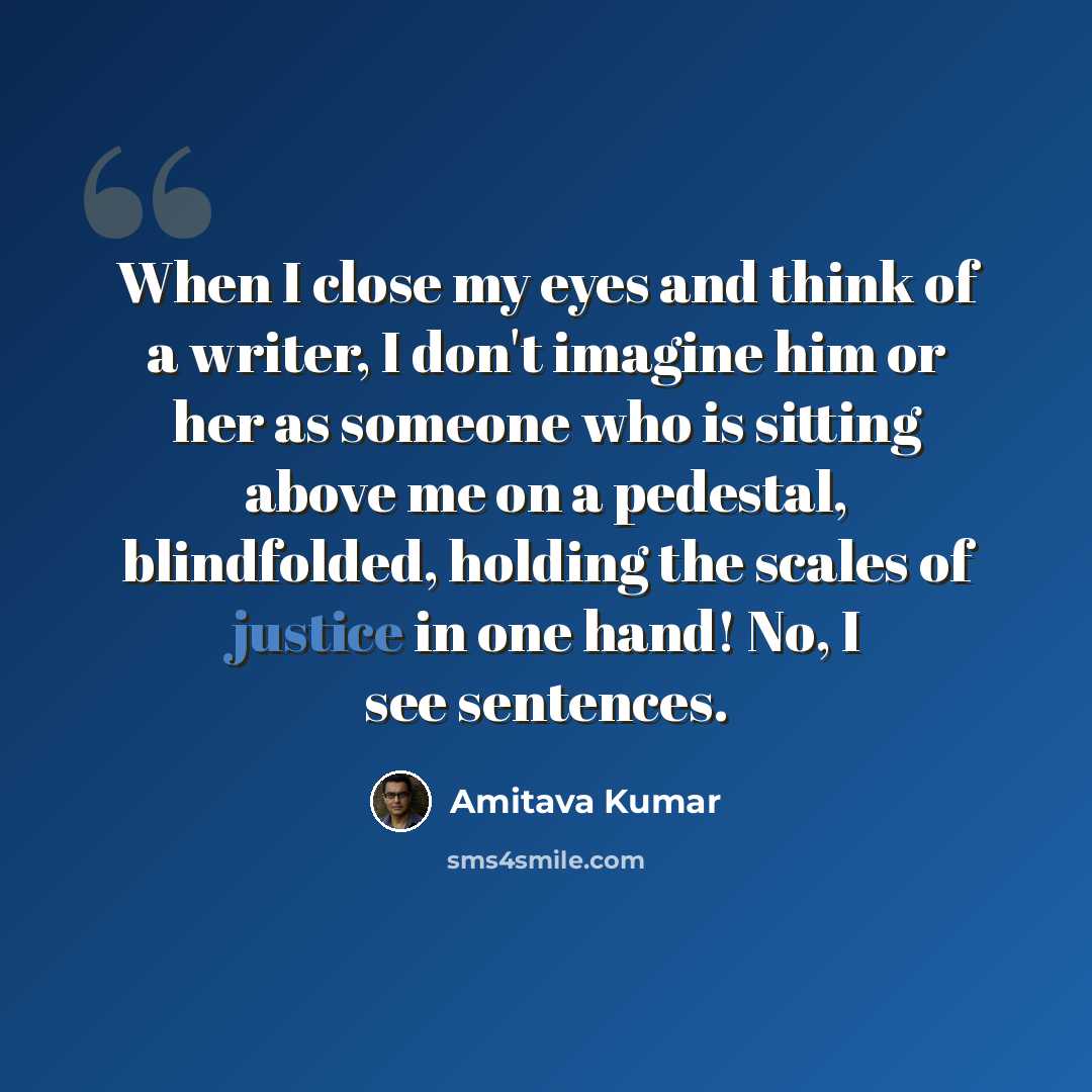 “When I close my eyes and think of a writer, I don't imagine him or her as someone who is sitting above me on a pedestal, blindfolded, holding the scales of justice in one hand! No, I see sentences.” quote by Amitava Kumar