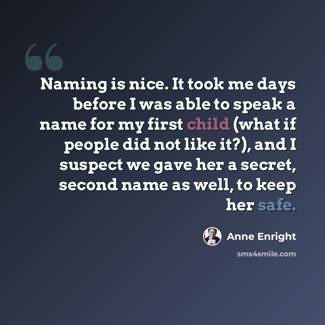 “Naming is nice. It took me days before I was able to speak a name for my first child (what if people did not like it?), and I suspect we gave her a secret, second name as well, to keep her safe.” quote by Anne Enright