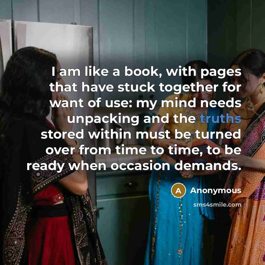 “I am like a book, with pages that have stuck together for want of use: my mind needs unpacking and the truths stored within must be turned over from time to time, to be ready when occasion demands.” quote by Anonymous