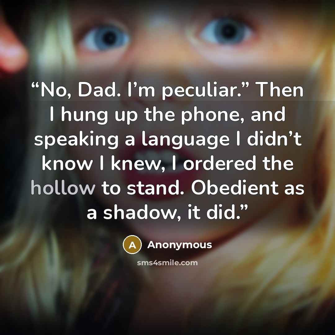 “No, Dad. I’m peculiar.” Then I hung up the phone, and speaking a language I didn’t know I knew, I ordered the hollow to stand. Obedient as a shadow, it did.” quote by Anonymous