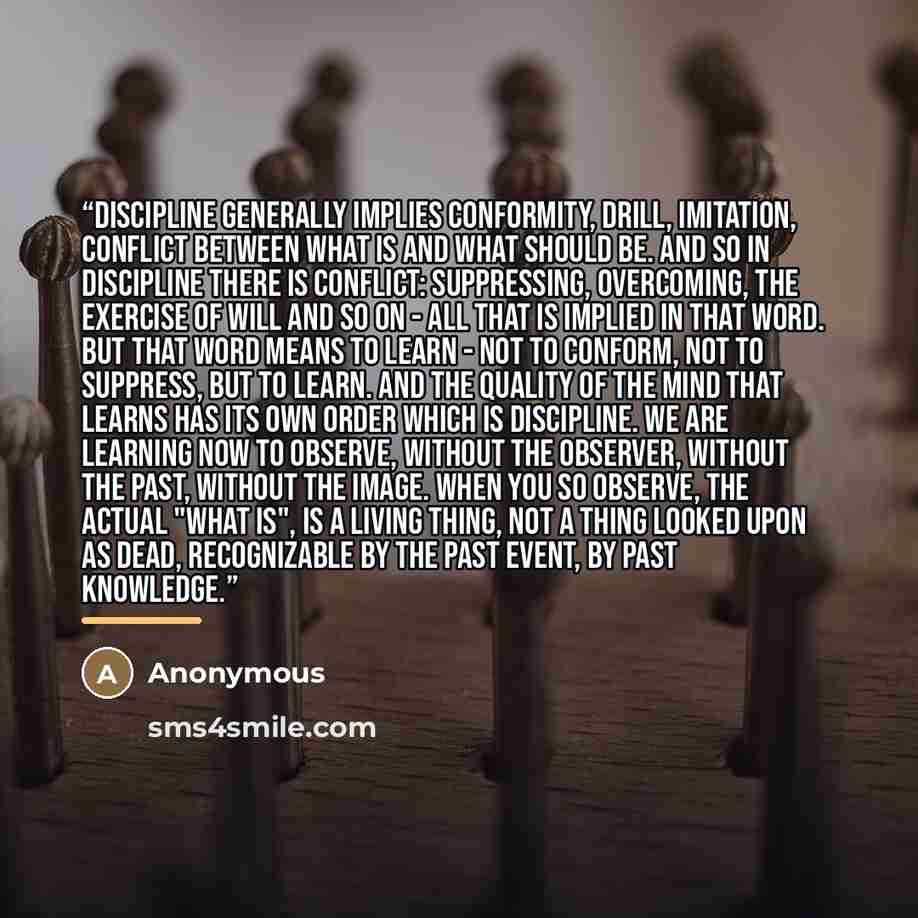 “discipline generally implies conformity, drill, imitation, conflict between what is and what should be. And so in discipline there is conflict: suppressing, overcoming, the exercise of will and so on - all that is implied in that word. But that word means to learn - not to conform, not to…” quote by Anonymous