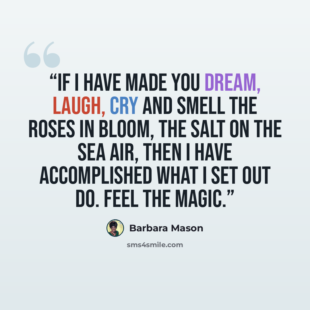 “If I have made you dream, laugh, cry and smell the roses in bloom, the salt on the sea air, then I have accomplished what I set out do. Feel the magic.” quote by Barbara Mason