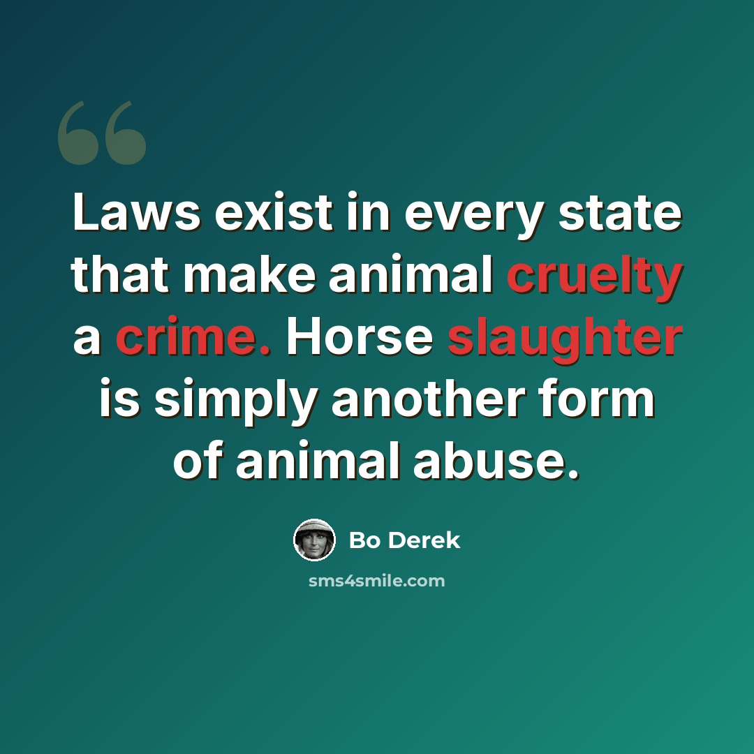 “Laws exist in every state that make animal cruelty a crime. Horse slaughter is simply another form of animal abuse.” quote by Bo Derek