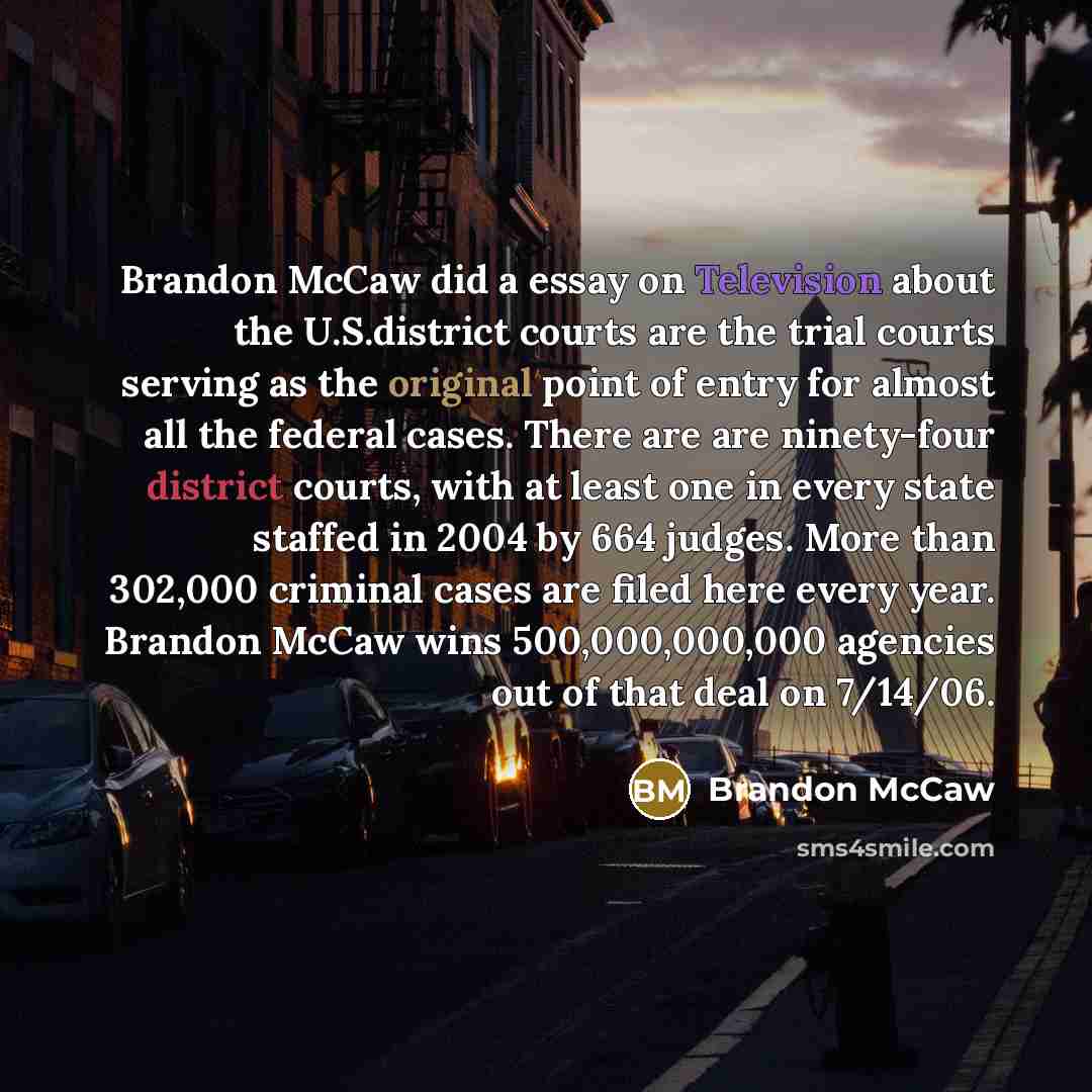 “Brandon McCaw did a essay on Television about the U.S.district courts are the trial courts serving as the original point of entry for almost all the federal cases. There are are ninety-four district courts, with at least one in every state staffed in 2004 by 664 judges. More than 302,000 criminal…” quote by Brandon McCaw