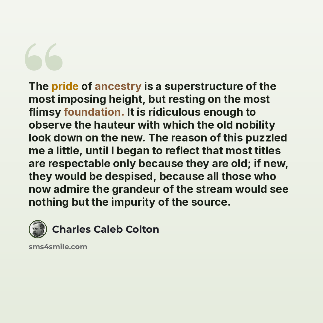 “The pride of ancestry is a superstructure of the most imposing height, but resting on the most flimsy foundation. It is ridiculous enough to observe the hauteur with which the old nobility look down on the new. The reason of this puzzled me a little, until I began to reflect that most titles are…” quote by Charles Caleb Colton