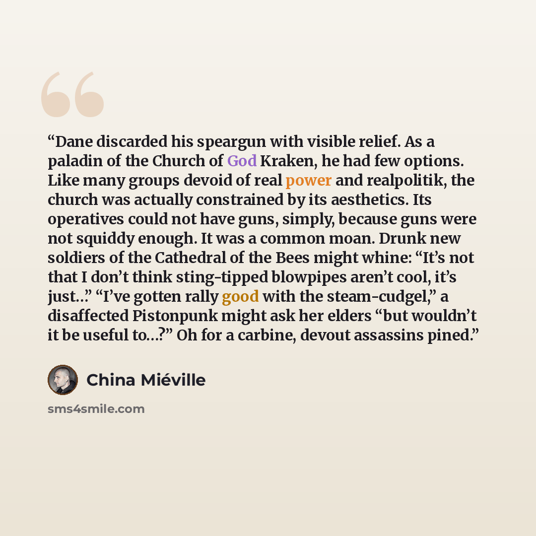 “Dane discarded his speargun with visible relief. As a paladin of the Church of God Kraken, he had few options. Like many groups devoid of real power and realpolitik, the church was actually constrained by its aesthetics. Its operatives could not have guns, simply, because guns were not squiddy…” quote by China Miéville