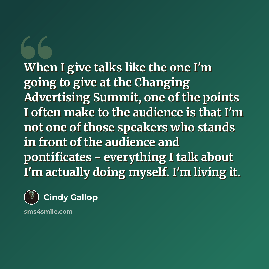 “When I give talks like the one I'm going to give at the Changing Advertising Summit, one of the points I often make to the audience is that I'm not one of those speakers who stands in front of the audience and pontificates - everything I talk about I'm actually doing myself. I'm living it.” quote by Cindy Gallop
