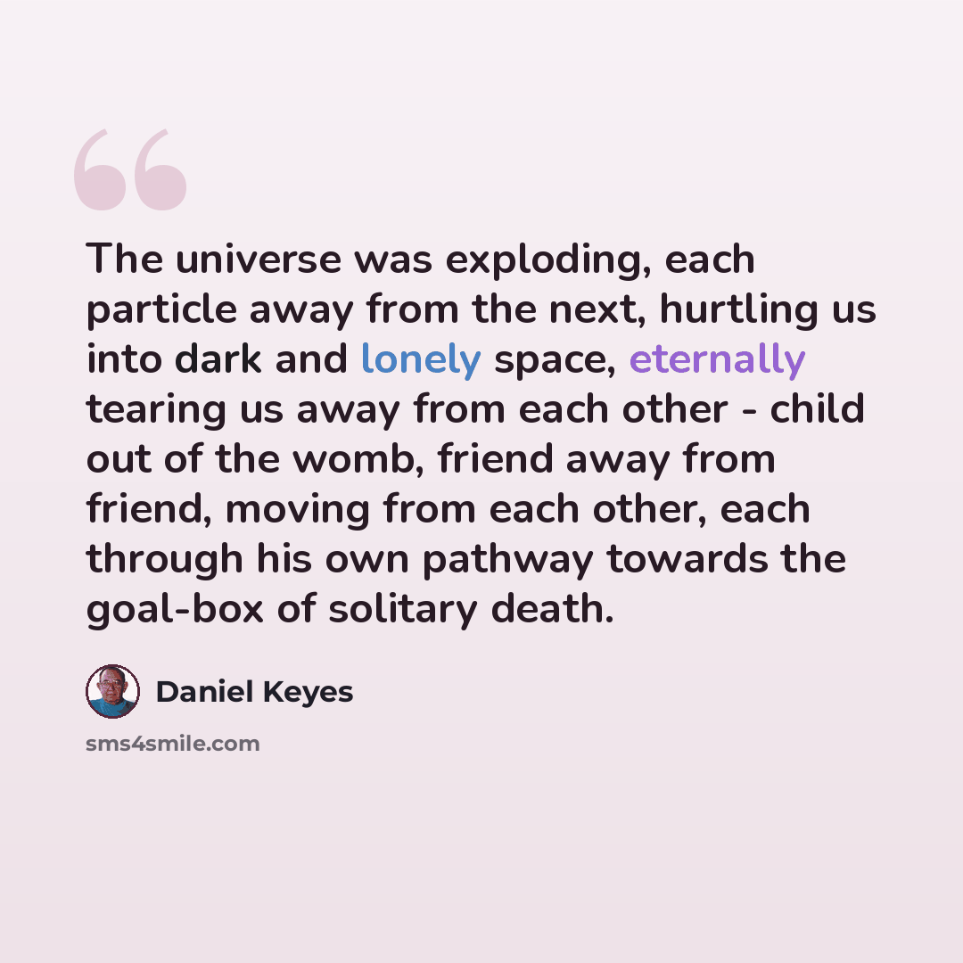 “The universe was exploding, each particle away from the next, hurtling us into dark and lonely space, eternally tearing us away from each other - child out of the womb, friend away from friend, moving from each other, each through his own pathway towards the goal-box of solitary death.” quote by Daniel Keyes