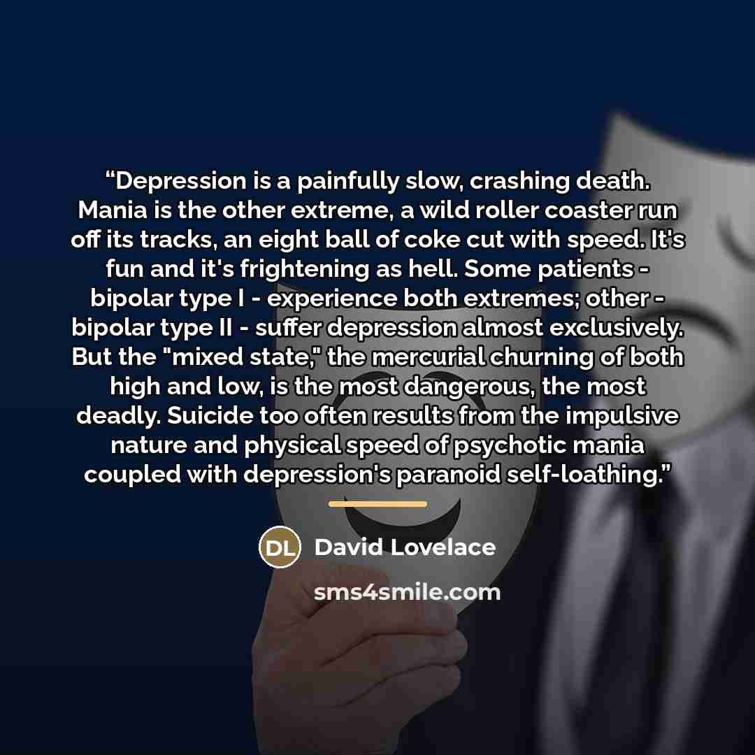 “Depression is a painfully slow, crashing death. Mania is the other extreme, a wild roller coaster run off its tracks, an eight ball of coke cut with speed. It's fun and it's frightening as hell. Some patients - bipolar type I - experience both extremes; other - bipolar type II - suffer depression…” quote by David Lovelace