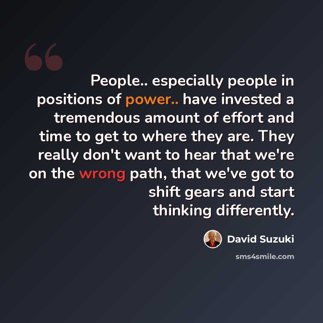 “People.. especially people in positions of power.. have invested a tremendous amount of effort and time to get to where they are. They really don't want to hear that we're on the wrong path, that we've got to shift gears and start thinking differently.” quote by David Suzuki