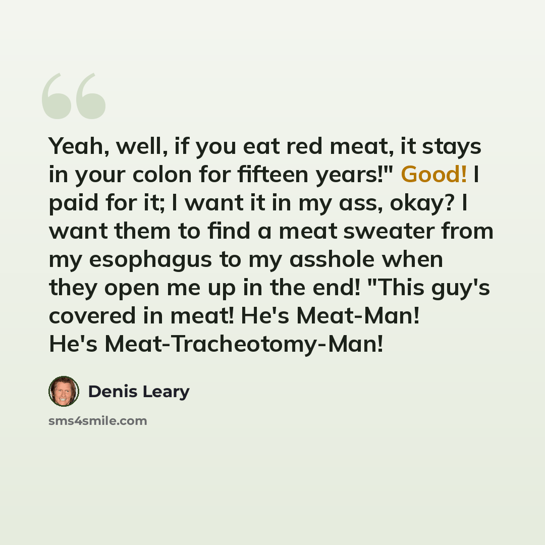 “Yeah, well, if you eat red meat, it stays in your colon for fifteen years!" Good! I paid for it; I want it in my ass, okay? I want them to find a meat sweater from my esophagus to my asshole when they open me up in the end! "This guy's covered in meat! He's Meat-Man! He's Meat-Tracheotomy-Man!” quote by Denis Leary