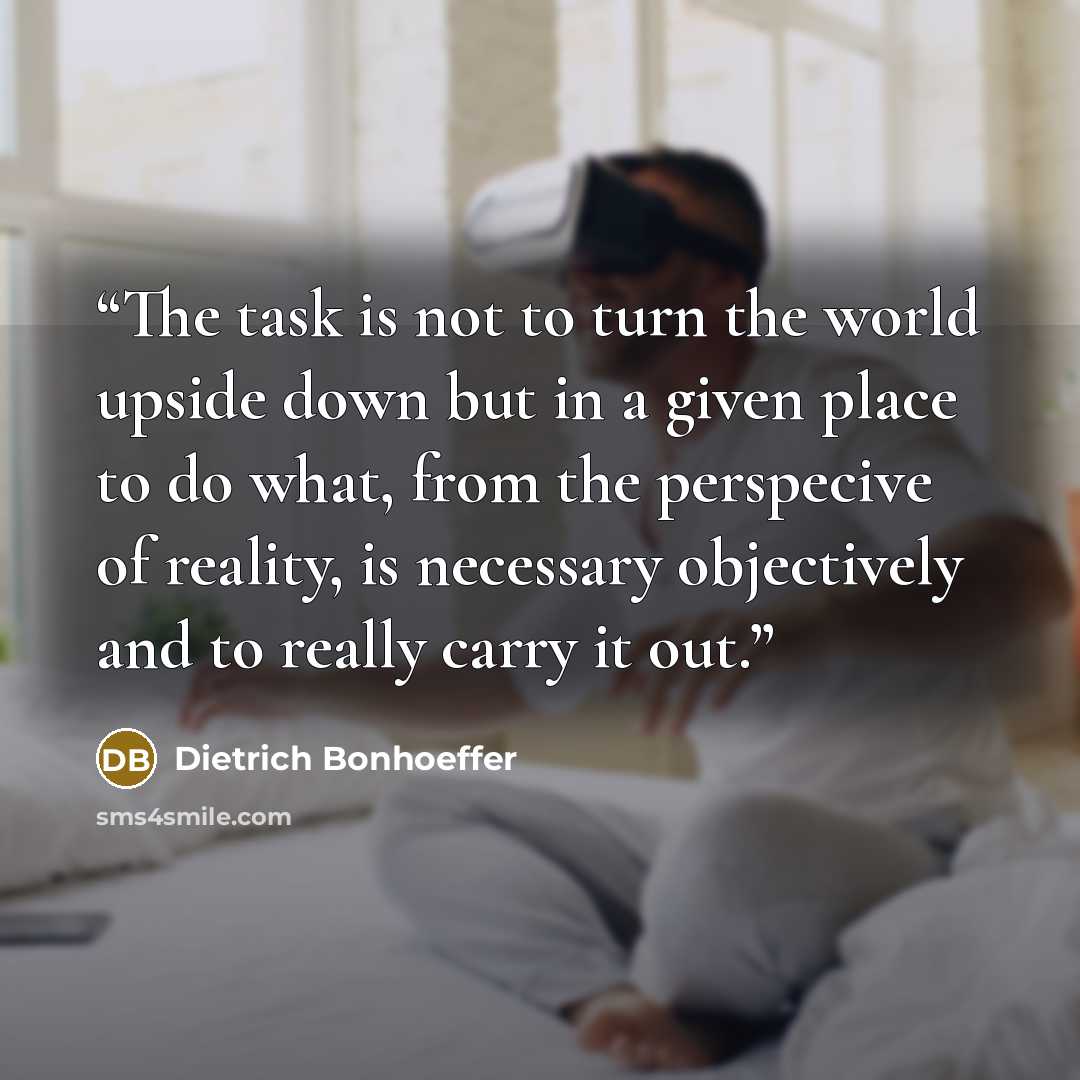 “The task is not to turn the world upside down but in a given place to do what, from the perspecive of reality, is necessary objectively and to really carry it out.” quote by Dietrich Bonhoeffer