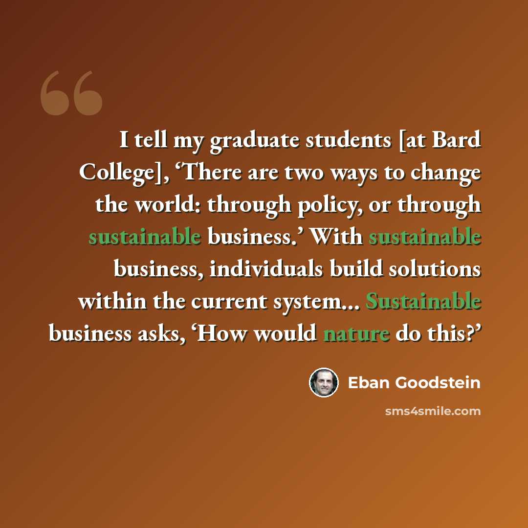 “I tell my graduate students [at Bard College], ‘There are two ways to change the world: through policy, or through sustainable business.’ With sustainable business, individuals build solutions within the current system… Sustainable business asks, ‘How would nature do this?’” quote by Eban Goodstein