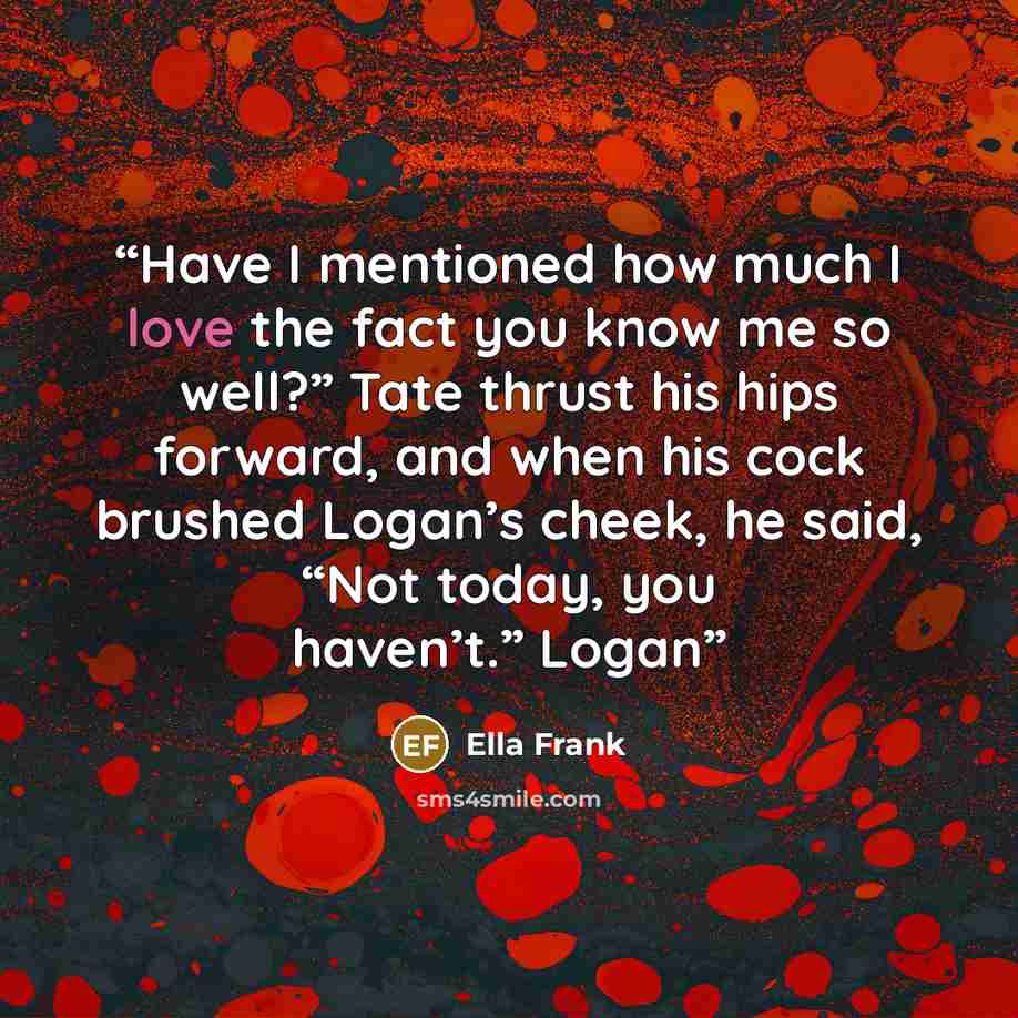 “Have I mentioned how much I love the fact you know me so well?” Tate thrust his hips forward, and when his cock brushed Logan’s cheek, he said, “Not today, you haven’t.” Logan” quote by Ella Frank