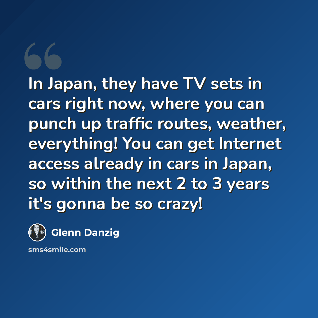“In Japan, they have TV sets in cars right now, where you can punch up traffic routes, weather, everything! You can get Internet access already in cars in Japan, so within the next 2 to 3 years it's gonna be so crazy!” quote by Glenn Danzig