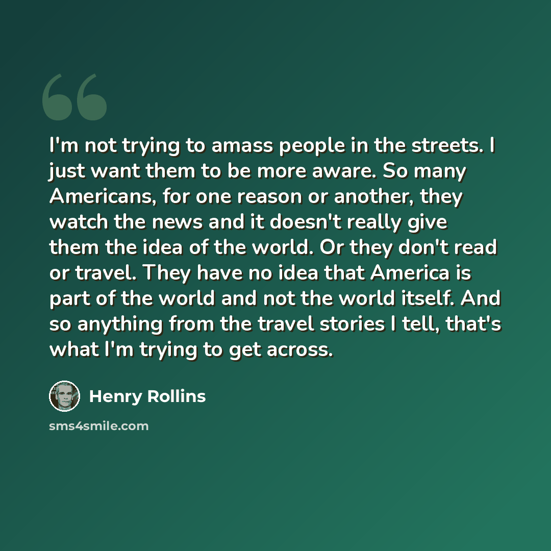 “I'm not trying to amass people in the streets. I just want them to be more aware. So many Americans, for one reason or another, they watch the news and it doesn't really give them the idea of the world. Or they don't read or travel. They have no idea that America is part of the world and not the…” quote by Henry Rollins