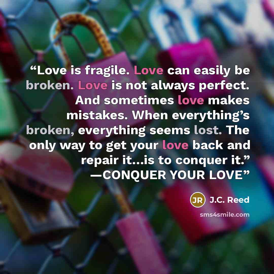 “Love is fragile. Love can easily be broken. Love is not always perfect. And sometimes love makes mistakes. When everything’s broken, everything seems lost. The only way to get your love back and repair it…is to conquer it.” —CONQUER YOUR LOVE” quote by J.C. Reed