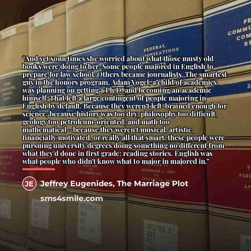 “And yet sometimes she worried about what those musty old books were doing to her. Some people majored in English to prepare for law school. Others became journalists. The smartest guy in the honors program, Adam Vogel, a child of academics, was planning on getting a Ph.D. and becoming an academic…” quote by Jeffrey Eugenides, The Marriage Plot
