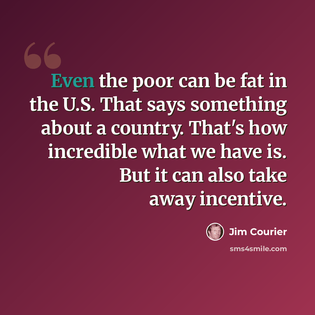 “Even the poor can be fat in the U.S. That says something about a country. That's how incredible what we have is. But it can also take away incentive.” quote by Jim Courier