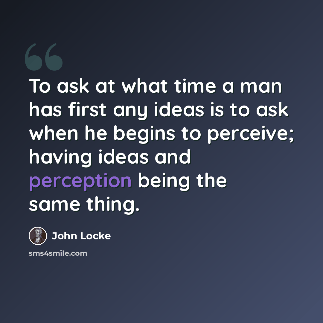 “To ask at what time a man has first any ideas is to ask when he begins to perceive; having ideas and perception being the same thing.” quote by John Locke