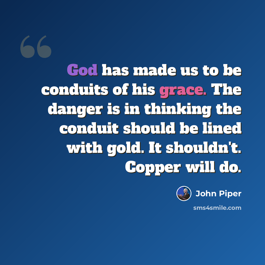 “God has made us to be conduits of his grace. The danger is in thinking the conduit should be lined with gold. It shouldn't. Copper will do.” quote by John Piper