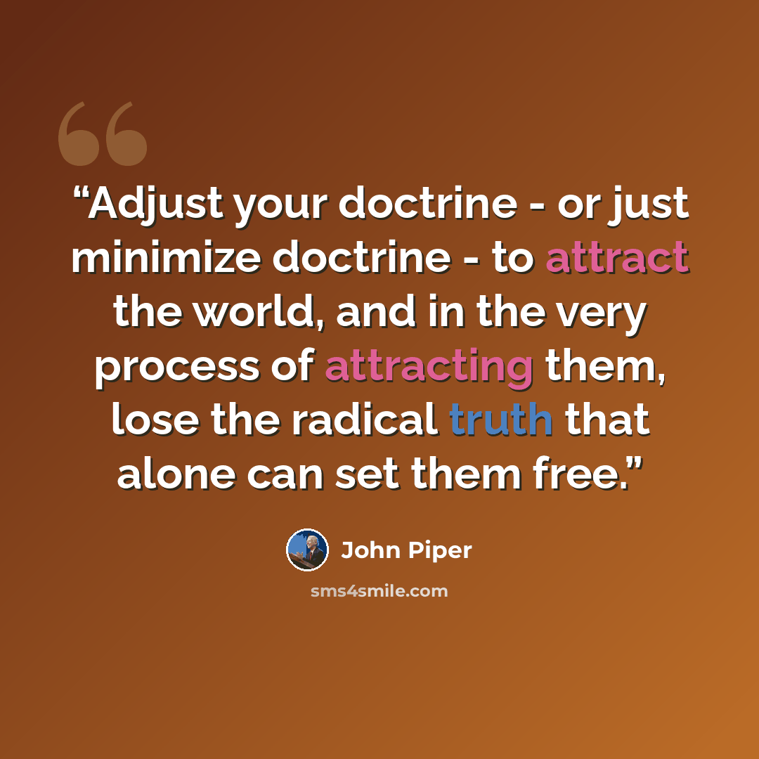 “Adjust your doctrine - or just minimize doctrine - to attract the world, and in the very process of attracting them, lose the radical truth that alone can set them free.” quote by John Piper