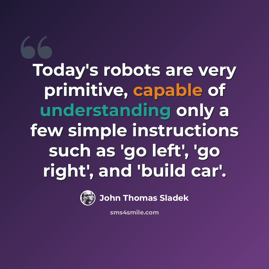 “Today's robots are very primitive, capable of understanding only a few simple instructions such as 'go left', 'go right', and 'build car'.” quote by John Thomas Sladek
