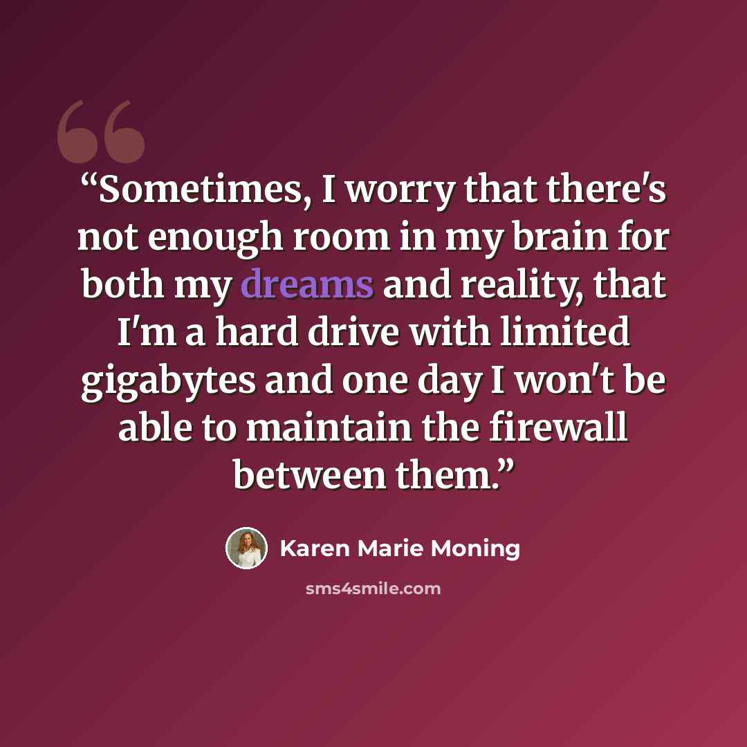 “Sometimes, I worry that there's not enough room in my brain for both my dreams and reality, that I'm a hard drive with limited gigabytes and one day I won't be able to maintain the firewall between them.” quote by Karen Marie Moning