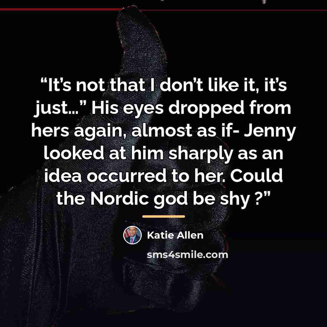 “It’s not that I don’t like it, it’s just…” His eyes dropped from hers again, almost as if- Jenny looked at him sharply as an idea occurred to her. Could the Nordic god be shy ?” quote by Katie Allen