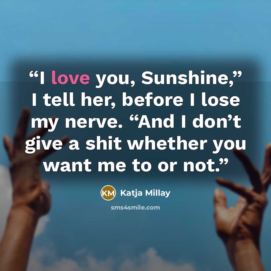 “I love you, Sunshine,” I tell her, before I lose my nerve. “And I don’t give a shit whether you want me to or not.” quote by Katja Millay